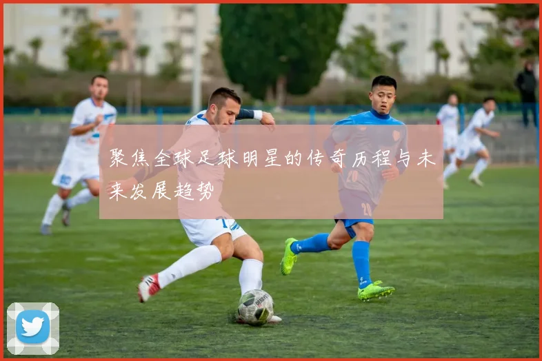 聚焦全球足球明星的传奇历程与未来发展趋势