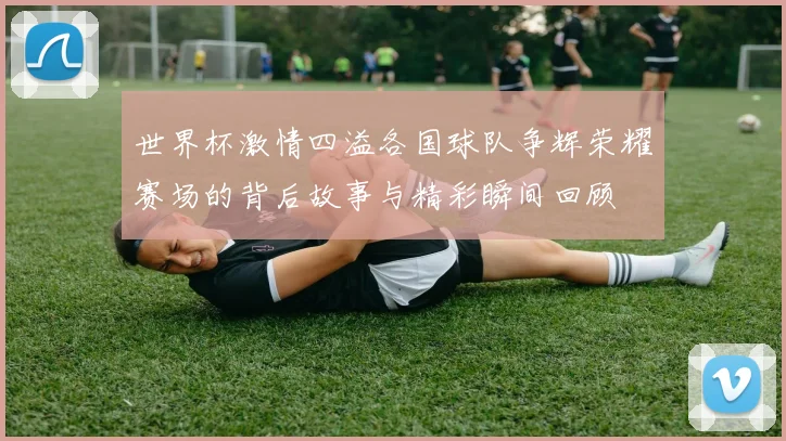 世界杯激情四溢各国球队争辉荣耀赛场的背后故事与精彩瞬间回顾