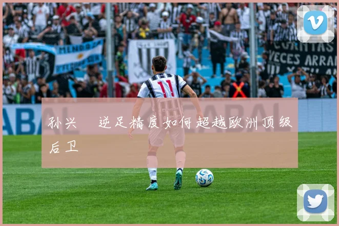 孙兴慜逆足精度如何超越欧洲顶级后卫