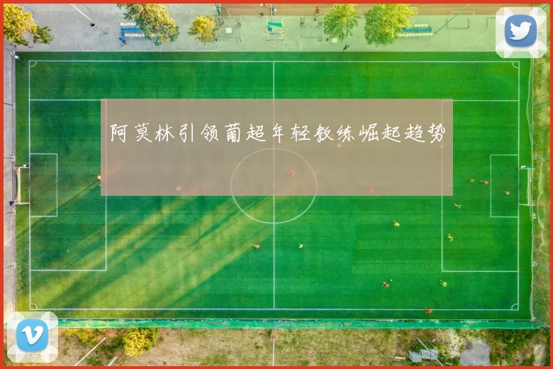 阿莫林引领葡超年轻教练崛起趋势