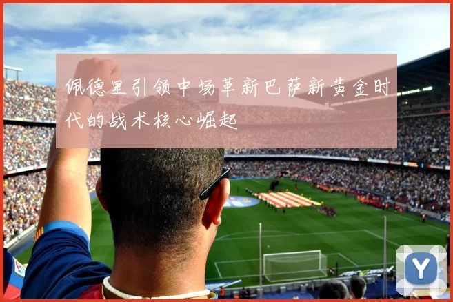 佩德里引领中场革新巴萨新黄金时代的战术核心崛起