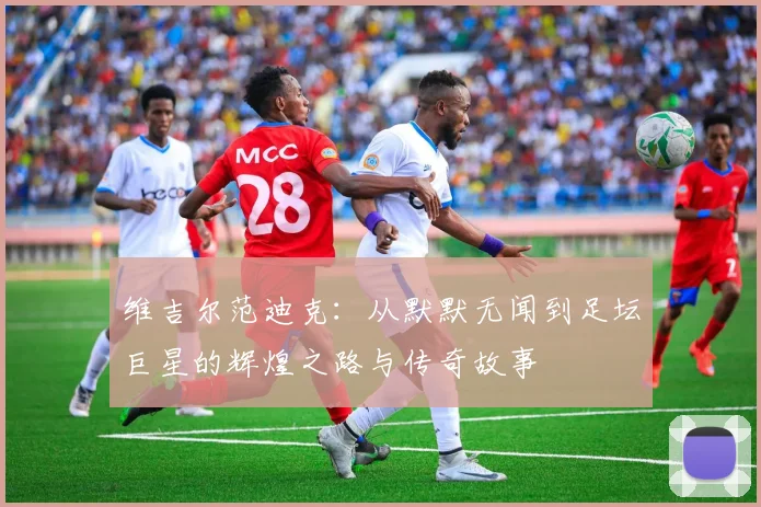 维吉尔范迪克：从默默无闻到足坛巨星的辉煌之路与传奇故事