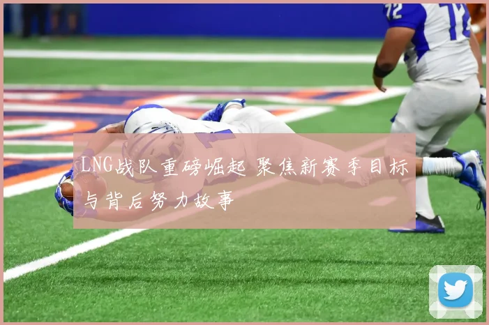 LNG战队重磅崛起 聚焦新赛季目标与背后努力故事
