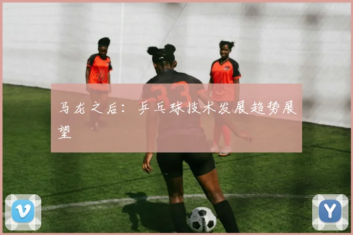 马龙之后：乒乓球技术发展趋势展望