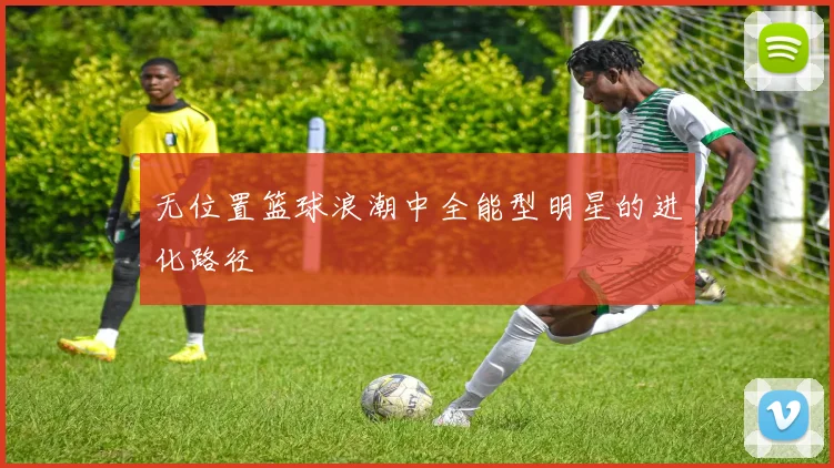无位置篮球浪潮中全能型明星的进化路径