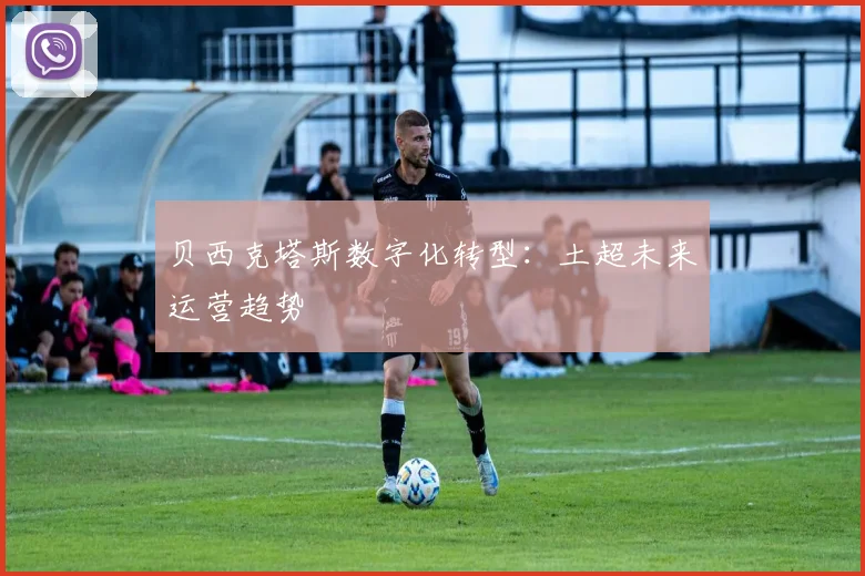 贝西克塔斯数字化转型：土超未来运营趋势