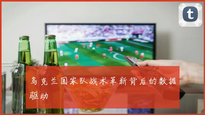 乌克兰国家队战术革新背后的数据驱动